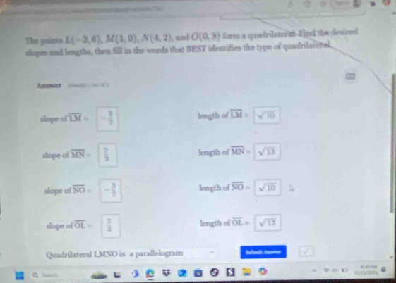 The points L(-3,6), M(1,0), N(4,2) , and O(0,8) form a quadrilaterth--Eind the desired
slopes and lengths, then fill in the words that BEST identifies the type of quadrilateral.
Arwer Sinag a s
slape of overline LM= - 3/2  length of overline LM= sqrt(10)
slope of overline MN=  2/5  length of overline MN=sqrt(13)
slope of overline NO= - 3/2  length of overline NO=sqrt(10)
slope of overline OL=  2/3  length of overline OL= sqrt(13)
Quadrilateral LMNO is a parallelogram Subealt Aursoar
1~
(2)13/7024