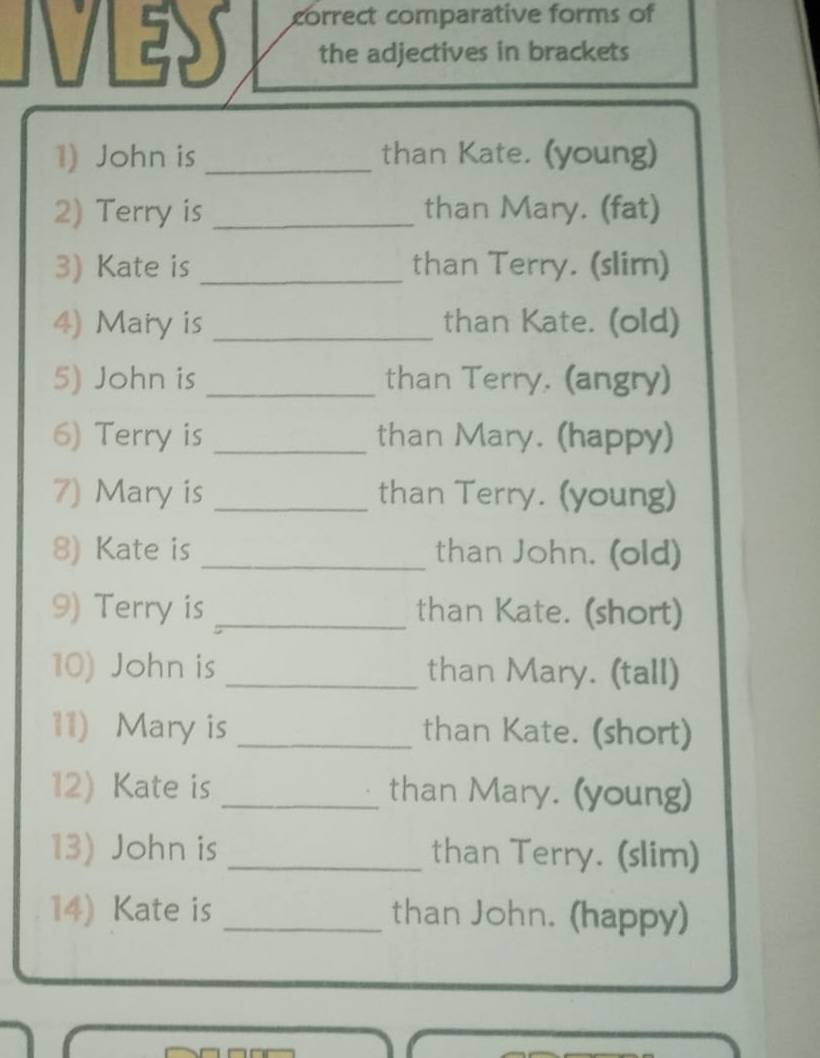 correct comparative forms of 
N the adjectives in brackets 
1) John is_ than Kate. (young) 
2) Terry is _than Mary. (fat) 
3) Kate is _than Terry. (slim) 
4) Mary is _than Kate. (old) 
5) John is _than Terry. (angry) 
6) Terry is _than Mary. (happy) 
7) Mary is _than Terry. (young) 
8) Kate is _than John. (old) 
9) Terry is _than Kate. (short) 
10) John is _than Mary. (tall) 
11) Mary is _than Kate. (short) 
12) Kate is _than Mary. (young) 
13) John is _than Terry. (slim) 
14) Kate is _than John. (happy)