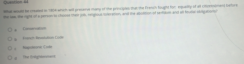 What would be created in 1804 which will preserve many of the principles that the French fought for: equality of all citizens(men) before
the law, the right of a person to choose their job, religious toleration, and the abolition of serfdom and all feudal obligations?
a Conservatism
b French Revolution Code
C Napoleonic Code
d The Enlightenment