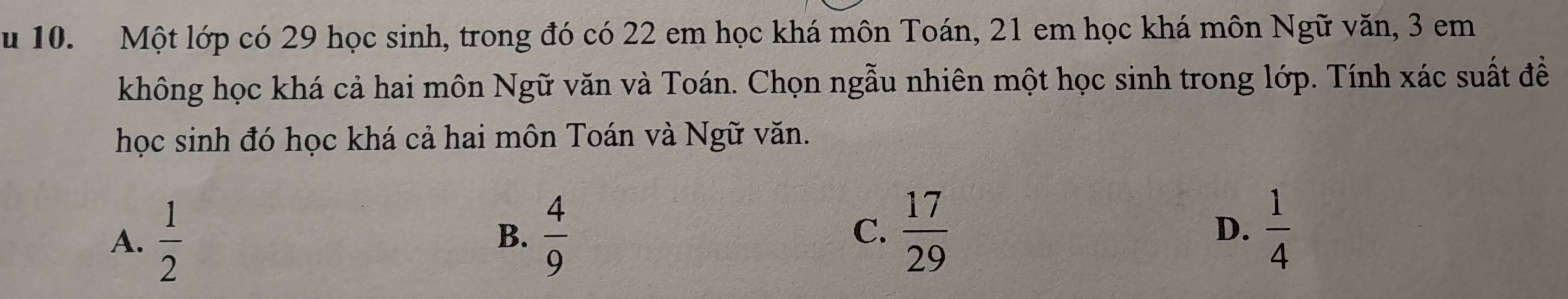 Một lớp có 29 học sinh, trong đó có 22 em học khá môn Toán, 21 em học khá môn Ngữ văn, 3 em
không học khá cả hai môn Ngữ văn và Toán. Chọn ngẫu nhiên một học sinh trong lớp. Tính xác suất đề
học sinh đó học khá cả hai môn Toán và Ngữ văn.
A.  1/2   4/9  C.  17/29   1/4 
B.
D.