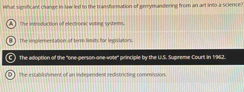 What significant change in law led to the transformation of gerrymandering from an art into a science?
A The introduction of electronic voting systems.
B ) The implementation of term limits for legislators.
The adoption of the "one-person-one-vote" principle by the U.S. Supreme Court in 1962.
D ) The establishment of an independent redistricting commission.