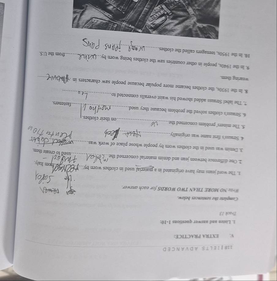 118 | I E L T S A D V A N C E D 
V. EXTRA PRACTICE: 
1. Listen and answer questions 1-10: 
Track 13 
Complete the sentences below. 
Write NO MORE THAN TWO WORDS for each answer. 
1. The word jeans may have originated in a material used in clothes worn by._ 
H from Italy 
_ 
2. One difference between jean and denim material concerned the 
used to create them. 
_ 
3. Denim was used in the clothes worn by people whose place of work was 
4. Strauss's first name was originally_ 
5. The miners' problem concerned the _on their clothes. 
_ 
6. Strauss's clothes solved the problem because they used 
fasteners. 
_ 
7. The label Strauss added showed his waist overalls connected to 
8. In the 1930s, the clothes became more popular because people saw characters in . 
wearing them. 
_ 
9. In the 1940s, people in other countries saw the clothes being worn by_ 
from the U.S. 
_ 
10. In the 1950s, teenagers called the clothes.