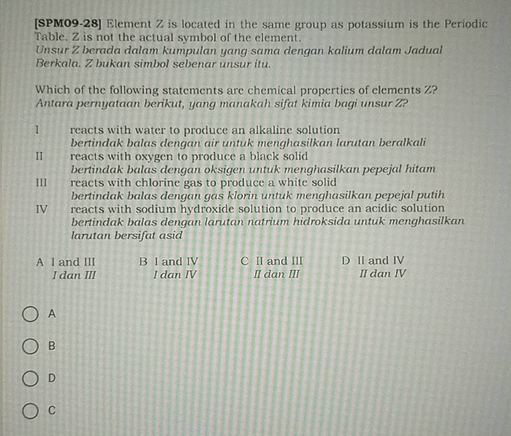 [SPM09-28] Element Z is located in the same group as potassium is the Periodic
Table. Z is not the actual symbol of the element.
Unsur Z berada dalam kumpulan yang sama dengan kalium dalam Jadual
Berkala. Z bukan simbol sebenar unsur itu.
Which of the following statements are chemical properties of elements Z?
Antara pernyataan berikut, yang manakah sifat kimia bagi unsur Z?
1 reacts with water to produce an alkaline solution
bertindak balas dengan air untuk menghasilkan larutan beralkali
II reacts with oxygen to produce a black solid 
bertindak balas dengan oksigen untuk menghasilkan pepejal hitam
111 reacts with chlorine gas to produce a white solid
bertindak balas dengan gas klorin untuk menghasilkan pepejal putih
IV reacts with sodium hydroxide solution to produce an acidic solution
bertindak balas dengan larutan natrium hidroksida untuk menghasilkan
larutan bersifat asid
A I and III B I and IV C II and III D II and IV
I dan III I dan IV II dan III II dan IV
A
B
D
C