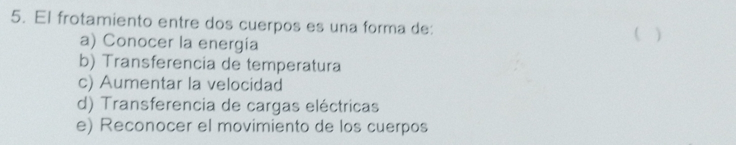 El frotamiento entre dos cuerpos es una forma de: ( )
a) Conocer la energía
b) Transferencia de temperatura
c) Aumentar la velocidad
d) Transferencia de cargas eléctricas
e) Reconocer el movimiento de los cuerpos