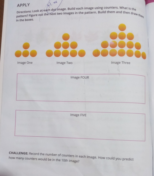 APPLY 
Directions: Look at each dot image. Build each image using counters. What is the 
pattern? Figure out the next two images in the pattern. Build them and then draw them 
in the boxes. 
Image FOUR 
Image FIVE 
cHALLENGE; Record the number of counters in each image. How could you predict 
how many counters would be in the 10th image?