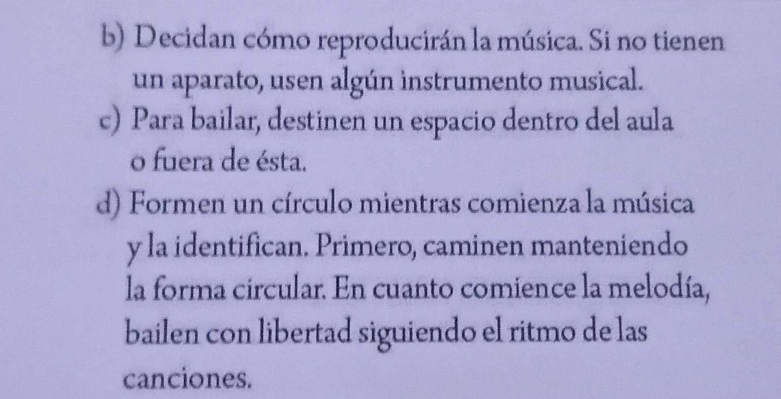 Decidan cómo reproducirán la música. Si no tienen 
un aparato, usen algún instrumento musical. 
c) Para bailar, destinen un espacio dentro del aula 
o fuera de ésta. 
d) Formen un círculo mientras comienza la música 
y la identifican. Primero, caminen manteniendo 
la forma circular. En cuanto comience la melodía, 
bailen con libertad siguiendo el ritmo de las 
canciones.