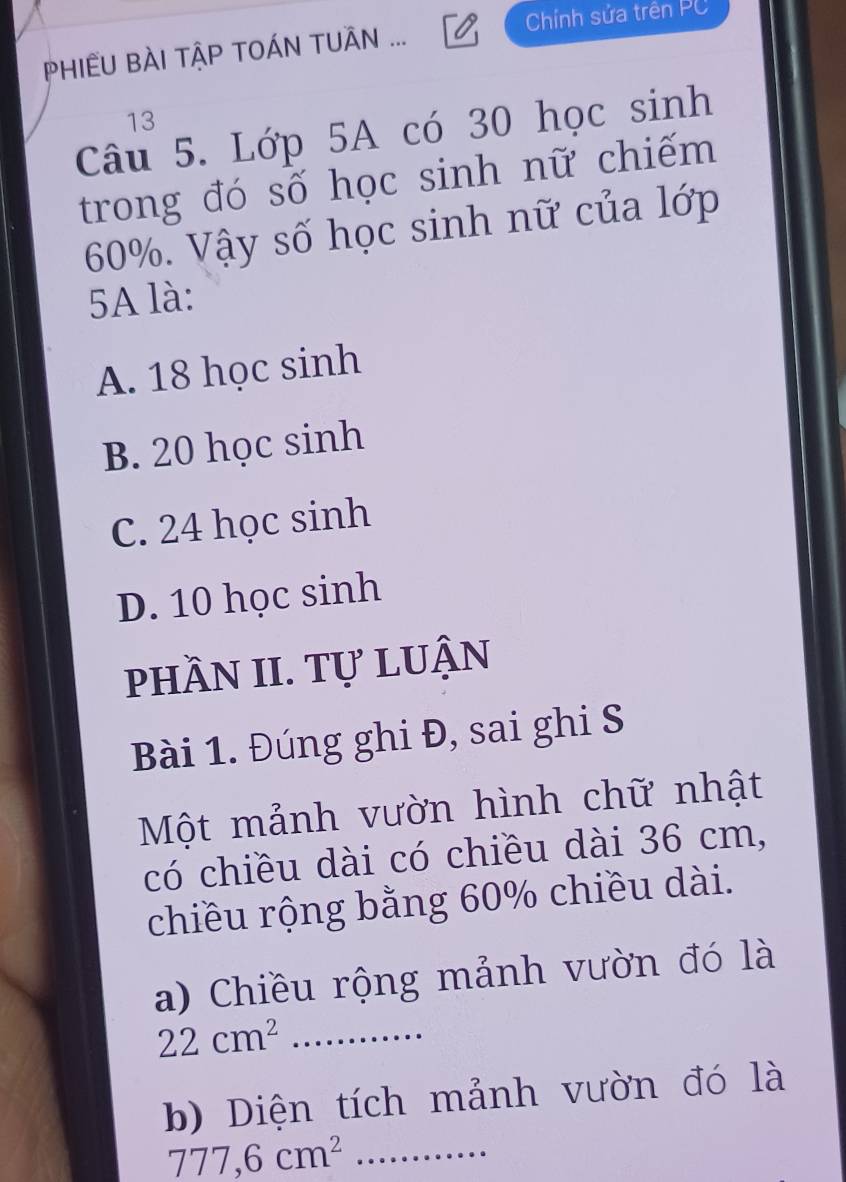 PHIÊU BÀI TẬP TOÁN TUÂN ... Chính sửa trên PC
13
Câu 5. Lớp 5A có 30 học sinh
trong đó số học sinh nữ chiếm
60%. Vậy số học sinh nữ của lớp
5A là:
A. 18 học sinh
B. 20 học sinh
C. 24 học sinh
D. 10 học sinh
phầN II. Tự luận
Bài 1. Đúng ghi Đ, sai ghi S
Một mảnh vườn hình chữ nhật
có chiều dài có chiều dài 36 cm,
chiều rộng bằng 60% chiều dài.
a) Chiều rộng mảnh vườn đó là
_ 22cm^2
b) Diện tích mảnh vườn đó là
777, 6cm^2 _.