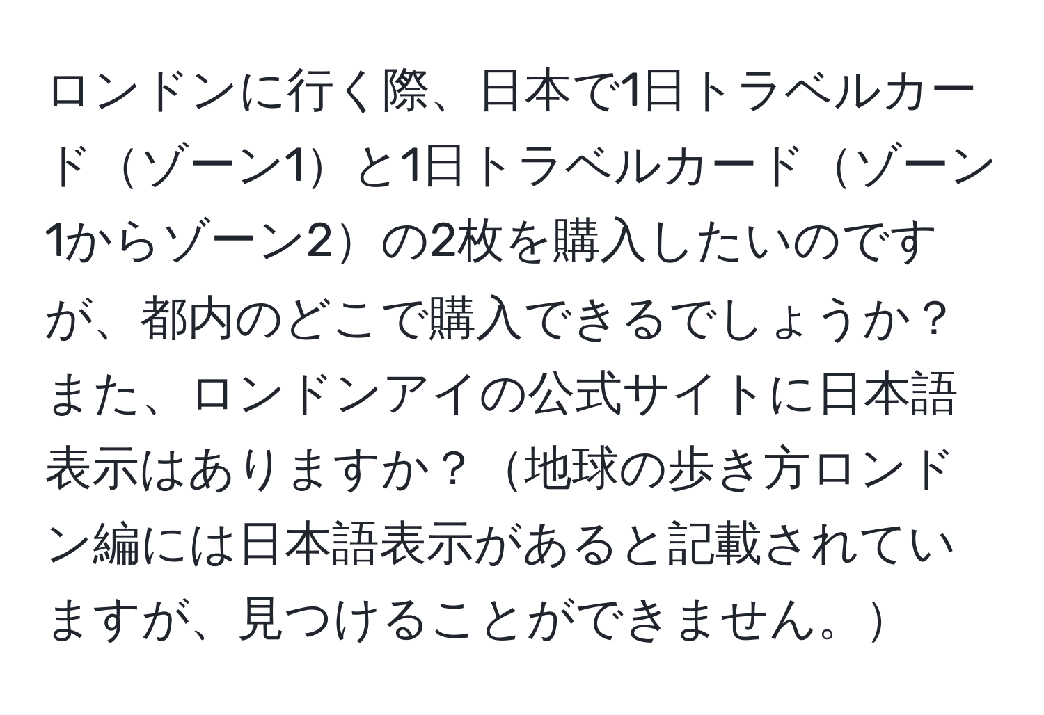 ロンドンに行く際、日本で1日トラベルカードゾーン1と1日トラベルカードゾーン1からゾーン2の2枚を購入したいのですが、都内のどこで購入できるでしょうか？また、ロンドンアイの公式サイトに日本語表示はありますか？地球の歩き方ロンドン編には日本語表示があると記載されていますが、見つけることができません。