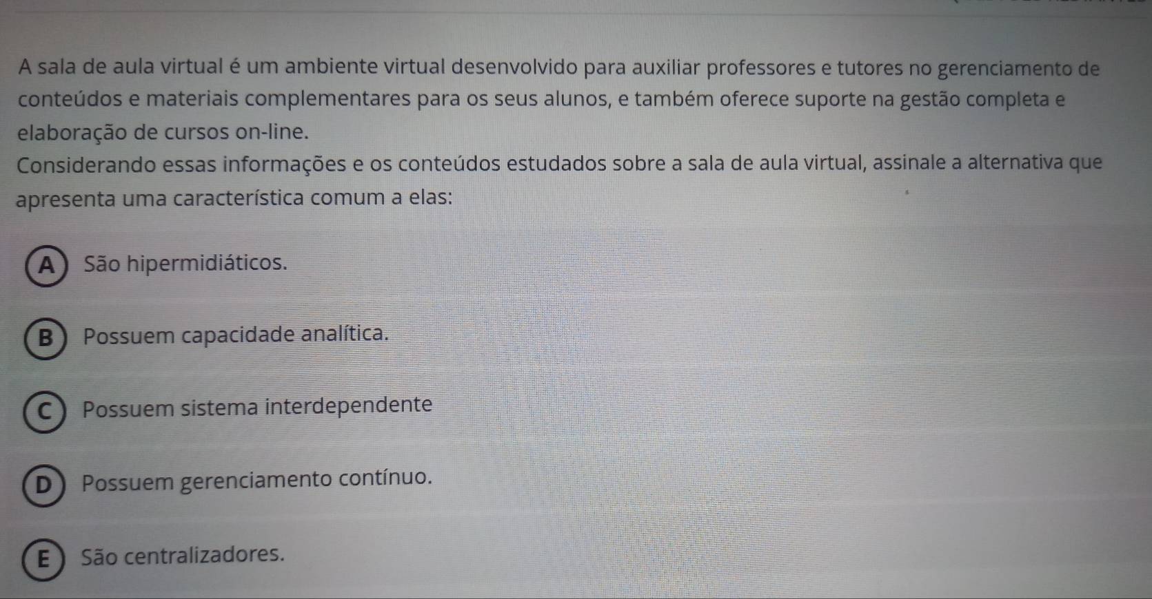 A sala de aula virtual é um ambiente virtual desenvolvido para auxiliar professores e tutores no gerenciamento de
conteúdos e materiais complementares para os seus alunos, e também oferece suporte na gestão completa e
elaboração de cursos on-line.
Considerando essas informações e os conteúdos estudados sobre a sala de aula virtual, assinale a alternativa que
apresenta uma característica comum a elas:
A) São hipermidiáticos.
B) Possuem capacidade analítica.
C Possuem sistema interdependente
D)Possuem gerenciamento contínuo.
E São centralizadores.