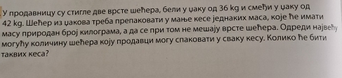 У продавницу су стигле две врсте шенера, бели у ψаку од 3б кg и смеήи у ψаку од
42 kg. Шелер из дакова треба лрепаковати у манье кесе уеднаких маса, коjе еимати 
Масу πриродан брор килограма, а да се при том не мешауу врсте шенера. Одреди нарвеὶу 
могулу количину шелера коуу продавци могу слаковати у сваку кесу. Колико ле бити 
таквих кеса?