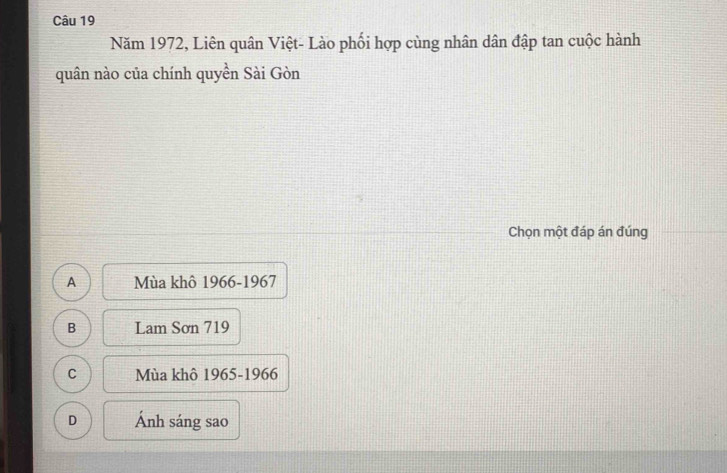 Năm 1972, Liên quân Việt- Lào phối hợp cùng nhân dân đập tan cuộc hành
quân nào của chính quyền Sài Gòn
Chọn một đáp án đúng
A Mùa khô 1966-1967
B Lam Sơn 719
C Mùa khô 1965-1966
D Ánh sáng sao