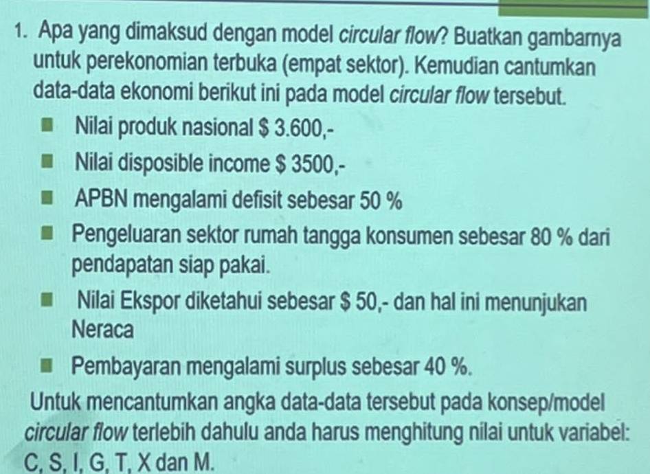 Apa yang dimaksud dengan model circular flow? Buatkan gambarnya 
untuk perekonomian terbuka (empat sektor). Kemudian cantumkan 
data-data ekonomi berikut ini pada model circular flow tersebut. 
Nilai produk nasional $ 3.600,- 
Nilai disposible income $ 3500,- 
APBN mengalami defisit sebesar 50 %
Pengeluaran sektor rumah tangga konsumen sebesar 80 % dari 
pendapatan siap pakai. 
Nilai Ekspor diketahui sebesar $ 50,- dan hal ini menunjukan 
Neraca 
Pembayaran mengalami surplus sebesar 40 %. 
Untuk mencantumkan angka data-data tersebut pada konsep/model 
circular flow terlebih dahulu anda harus menghitung nilai untuk variabel:
C, S, I, G, T, X dan M.