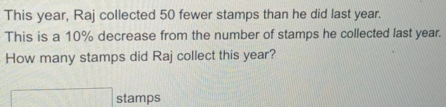 This year, Raj collected 50 fewer stamps than he did last year. 
This is a 10% decrease from the number of stamps he collected last year. 
How many stamps did Raj collect this year? 
stamps