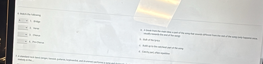 Match the following
2. Verse
1. Bridge a. A break from the main idea; a part of the song that sounds different from the rest of the song (only happens once,
usually towards the end of the song)
3. Chorus
b. Bulk of the lyrics
4. Pre-Chorus
c. Build up to the catchiest part of the song
d. Catchy parl, often repetitive
7. A standard rock band (singer, bassist, guitarist, keyboardist, and drummer) performs a song and d
melody in the