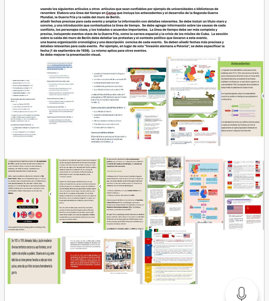usando los siguientes artículos u otros artículos que sean confiables por ejemplo de universidades o bibliotecas de
renombre Elabora una línea del tiempo en Ganya que incluya los antecedentes y el desarrollo de la Segunda Guerra
Mundial, la Guerra Fría y la caída del muro de Berlín.
añadir fechas precisas para cada evento y ampliar la información con detalles relevantes. Se debe incluir un título claro y
conciso, y una introducción que contextualice la línea de tiempo. Se debe agregar información sobre las causas de cada
conflicto, los personajes clave, y los tratados o acuerdos importantes. La línea de tiempo debe ser más completa y
precisa, incluyendo eventos clave de la Guerra Fría, como la carrera espacial y la crisis de los misiles de Cuba. La sección
sobre la caída del muro de Berlín debe detallar las protestas y el contexto político que llevaron a este evento.
una buena organización cronológica y una descripción concisa de cada evento. Se deben añadir fechas más precisas y
detalles relevantes para cada evento. Por ejemplo, en lugar de solo ''Invasión alemana a Polonia', se debe especificar la
fecha (1 de septiembre de 1939). Lo mismo aplica para otros eventos.
Se debe mejorar la presentación visual.
Antecedentes
        
La Segunda Guerra Mundial fue consecuencia de los
problemas entre 1919 y 1939, sales como la crisis de los
*  La conferenciacía crenea cad 9 de acsentors de 1989 Sociedad de Naciones, la expensión de los Estados
* Ievac do pov ásica do Hungria En 1901
Europa frente al capital smo de Estados Unidos
de noviembre de 1989. Esta hecito marcó el án de la          Re     e   aconómicos, políticos e ideológicos que propiciaron el
Guerra Fría y el inicio de un nuevo orten
mundal é
a
       
expensianismo de Japón propiciarón la formación de
annás durame la Seganda Guerra Murdial
Construcción del Muro de Berlín
huida de allemenes hacía la parte del país bajo
por las consuistas tenitorír es de Alemanía a los paíes la distaión del mando es dos blaques y la creación de
ecién fandada Polonía. A partr de este momento, de Air ce y de supón a los sanitorios del Pacñco aaético.
Alemania, com Hiéler al mario, mentendría sue
paz. Los países Allizdos al teericeologías totalmente
Grelafa y ln Unión de Repúbicas Socilstus Soviéticas
cese de la geerre fueron legor el terrios o alemás para
Estados Un dos lanzó una tomba atómica a la ciudad de
ivuarima yotra a la cluded de Nagasak de Japón, con
de Europe y en la mayor parte de América Larina, Aela y
Africa, mientras que la URSS in uyó primord almente e
De 1931 a 1939, Alemania, Italia y Japón invadieron El 3 de octubre de 1850 la PD A enrá a formi
diversos territorics cercanos a sus fronteras, con el
objetivo de ampliar su poderio. Obsería en la siguiente
tabla las acciones prevías levadas a cabo por estos
países, antes de que Hitler declarara formalmente la
guerra.