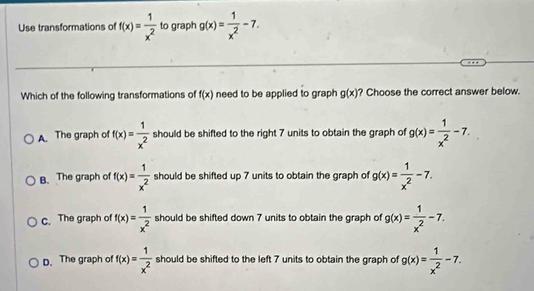 Use transformations of f(x)= 1/x^2  to graph g(x)= 1/x^2 -7. 
Which of the following transformations of f(x) need to be applied to graph g(x) ? Choose the correct answer below.
A. The graph of f(x)= 1/x^2  should be shifted to the right 7 units to obtain the graph of g(x)= 1/x^2 -7.
B. The graph of f(x)= 1/x^2  should be shifted up 7 units to obtain the graph of g(x)= 1/x^2 -7.
c. The graph of f(x)= 1/x^2  should be shifted down 7 units to obtain the graph of g(x)= 1/x^2 -7.
D.The graph of f(x)= 1/x^2  should be shifted to the left 7 units to obtain the graph of g(x)= 1/x^2 -7.