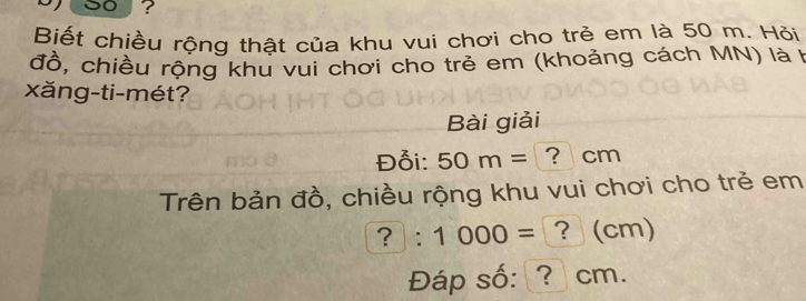 soy? 
Biết chiều rộng thật của khu vui chơi cho trẻ em là 50 m. Hỏi 
đồ, chiều rộng khu vui chơi cho trẻ em (khoảng cách MN) là F 
xăng-ti-mét? 
Bài giải 
Đỗi: 50m= ? cm
Trên bản đồ, chiều rộng khu vui chơi cho trẻ em
?:1000= ？ (cm) 
Đáp số: ? cm.