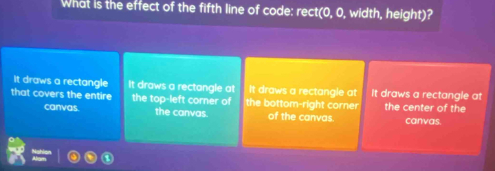 What is the effect of the fifth line of code: rect(0, 0, width, height)?
It draws a rectangle It draws a rectangle at It draws a rectangle at It draws a rectangle at
that covers the entire the top-left corner of the bottom-right corner the center of the
canvas. the canvas. of the canvas. canvas.