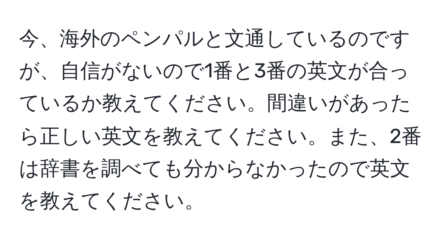 今、海外のペンパルと文通しているのですが、自信がないので1番と3番の英文が合っているか教えてください。間違いがあったら正しい英文を教えてください。また、2番は辞書を調べても分からなかったので英文を教えてください。