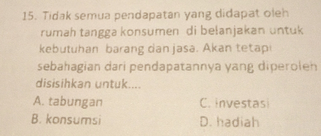 Tidak semua pendapatan yang didapat oleh
rumah tangga konsumen di belanjakan untuk
kebutuhan barang dan jasa. Akan tetap
sebahagian dari pendapatannya yang diperoleh
disisihkan untuk....
A. tabungan C. investasi
B. konsumsi D. hadiah