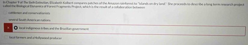 In Chapter 9 of The Sixth Extinction, Elizabeth Kolbert compares patches of the Amazon rainforest to "islands on dry land." She proceeds to describe a long term research project
called the Biological Dynamics of Forest Fragments Project, which is the result of a collaboration between
cattlemen and conservationists
several South American nations
× local indigenous tribes and the Brazilian government
local farmers and a Hollywood producer