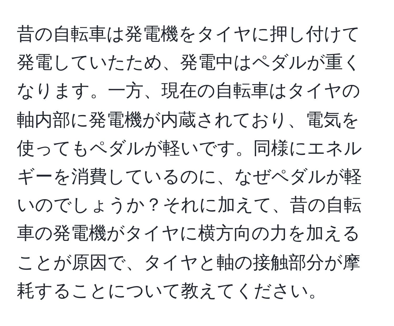 昔の自転車は発電機をタイヤに押し付けて発電していたため、発電中はペダルが重くなります。一方、現在の自転車はタイヤの軸内部に発電機が内蔵されており、電気を使ってもペダルが軽いです。同様にエネルギーを消費しているのに、なぜペダルが軽いのでしょうか？それに加えて、昔の自転車の発電機がタイヤに横方向の力を加えることが原因で、タイヤと軸の接触部分が摩耗することについて教えてください。