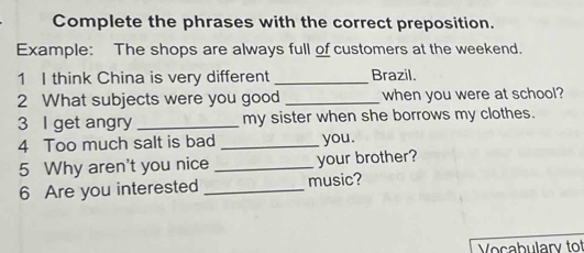 Complete the phrases with the correct preposition. 
Example: The shops are always full of customers at the weekend. 
1 I think China is very different _Brazil. 
2 What subjects were you good _when you were at school? 
3 I get angry _my sister when she borrows my clothes. 
4 Too much salt is bad _you. 
5 Why aren't you nice _your brother? 
6 Are you interested _music? 
Vocabulary tof