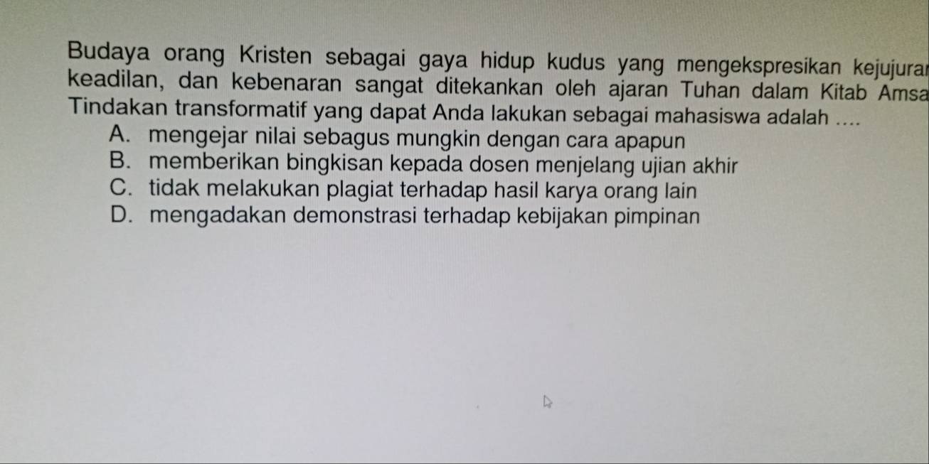 Budaya orang Kristen sebagai gaya hidup kudus yang mengekspresikan kejujuran
keadilan, dan kebenaran sangat ditekankan oleh ajaran Tuhan dalam Kitab Amsa
Tindakan transformatif yang dapat Anda lakukan sebagai mahasiswa adalah ....
A. mengejar nilai sebagus mungkin dengan cara apapun
B. memberikan bingkisan kepada dosen menjelang ujian akhir
C. tidak melakukan plagiat terhadap hasil karya orang lain
D. mengadakan demonstrasi terhadap kebijakan pimpinan