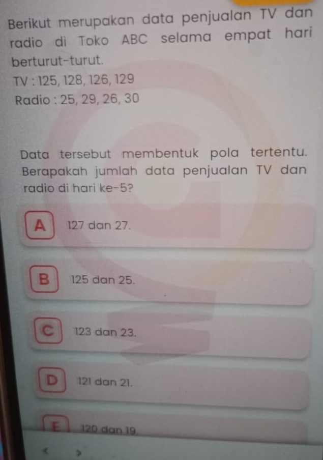 Berikut merupakan data penjualan TV dan
radio di Toko ABC selama empat hari
berturut-turut.
TV : 125, 128, 126, 129
Radio : 25, 29, 26, 30
Data tersebut membentuk pola tertentu.
Berapakah jumlah data penjualan TV dan
radio di hari ke -5?
A 127 dan 27.
B 125 dan 25.
C 123 dan 23.
D 121 dan 21.
E 120 dan 19.