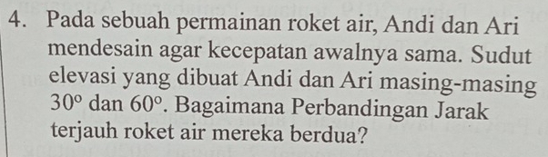 Pada sebuah permainan roket air, Andi dan Ari 
mendesain agar kecepatan awalnya sama. Sudut 
elevasi yang dibuat Andi dan Ari masing-masing
30° dan 60°. Bagaimana Perbandingan Jarak 
terjauh roket air mereka berdua?