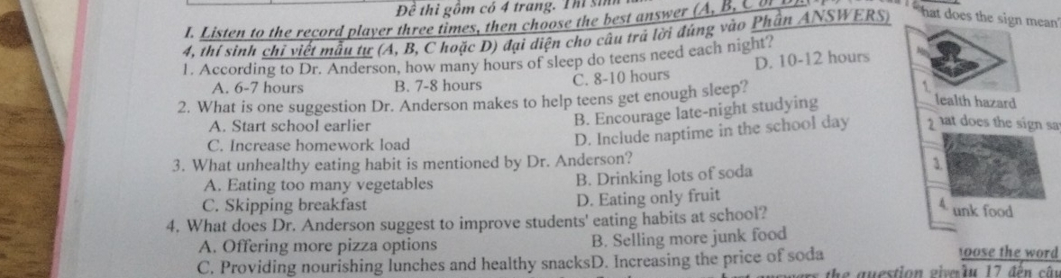 Đề thì gồm có 4 trang. Thi sin
I. Listen to the record player three times, then choose the best answer (A , B C 
4, thí sinh chỉ viết mẫu tự (A, B, C hoặc D) đại diện cho câu trá lời đúng vào Phần ANSWERS)
` hat does the sign mean '
1. According to Dr. Anderson, how many hours of sleep do teens need each night?
A. 6-7 hours B. 7-8 hours C. 8-10 hours D. 10-12 hours
2. What is one suggestion Dr. Anderson makes to help teens get enough sleep?
`
B. Encourage late-night studying
lealth hazard
A. Start school earlier 1 at does the sign sa
C. Increase homework load
D. Include naptime in the school day
3. What unhealthy eating habit is mentioned by Dr. Anderson?
3.
A. Eating too many vegetables
B. Drinking lots of soda
C. Skipping breakfast D. Eating only fruit
4. What does Dr. Anderson suggest to improve students' eating habits at school?
4 unk food
A. Offering more pizza options B. Selling more junk food
C. Providing nourishing lunches and healthy snacksD. Increasing the price of soda
ose the word 
the question giverầu 17 đến câu