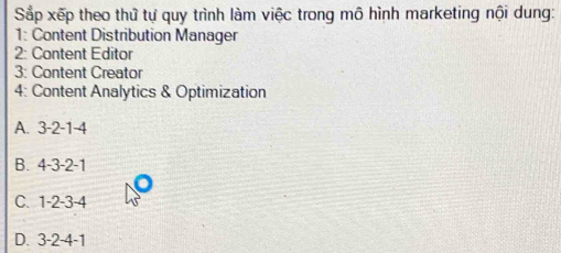 Sắp xếp theo thứ tự quy trình làm việc trong mô hình marketing nội dung:
1: Content Distribution Manager
2: Content Editor
3: Content Creator
4: Content Analytics & Optimization
A. 3 -2 -1 -4
B. 4 -3 -2 -1
C. 1 -2 -3 -4
D. 3 -2 -4 -1