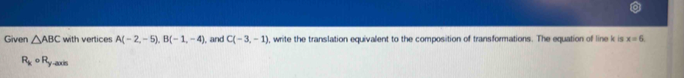 Given △ ABC with vertices A(-2,-5), B(-1,-4) , and C(-3,-1) , write the translation equivalent to the composition of transformations. The equation of line k is x=6
R_kcirc R_y-axis