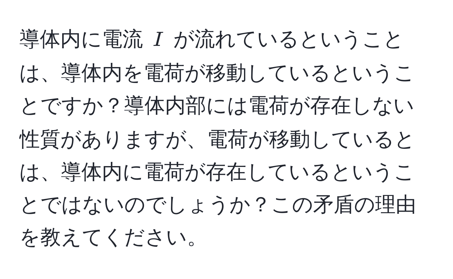 導体内に電流 $I$ が流れているということは、導体内を電荷が移動しているということですか？導体内部には電荷が存在しない性質がありますが、電荷が移動しているとは、導体内に電荷が存在しているということではないのでしょうか？この矛盾の理由を教えてください。