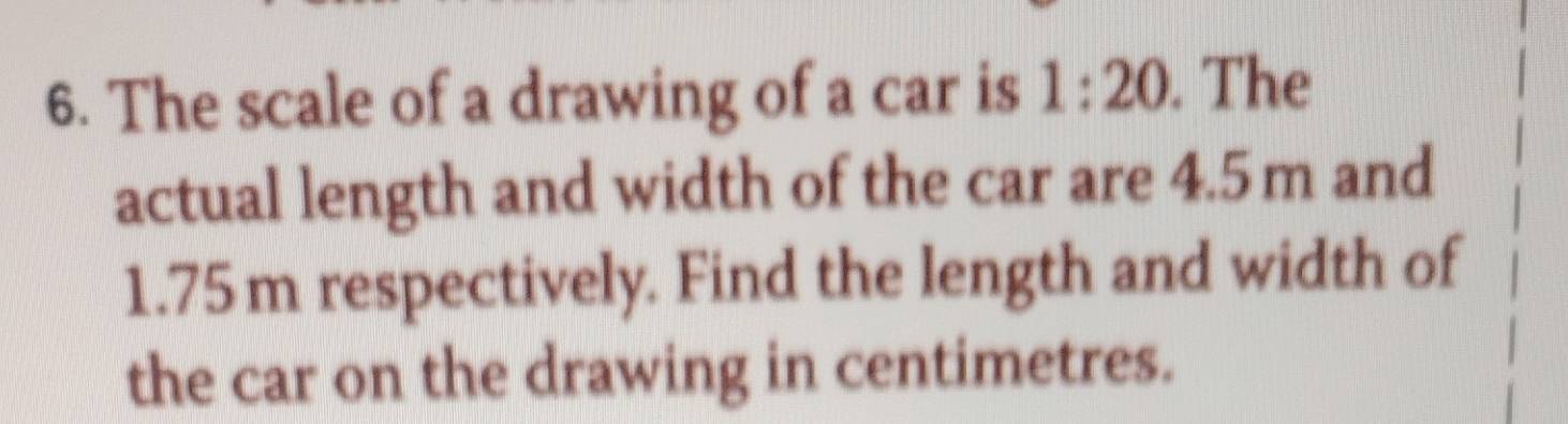 The scale of a drawing of a car is 1:20. The 
actual length and width of the car are 4.5m and
1.75m respectively. Find the length and width of 
the car on the drawing in centimetres.