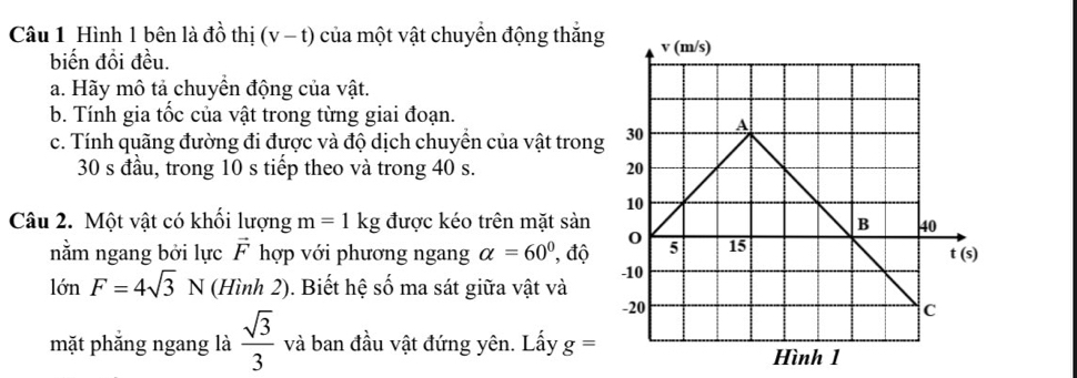 Hình 1 bên là đồ thị (v-t) của một vật chuyển động thắng
biến đồi đều.
a. Hãy mô tả chuyển động của vật.
b. Tính gia tốc của vật trong từng giai đoạn.
c. Tính quãng đường đi được và độ dịch chuyển của vật trong
30 s đầu, trong 10 s tiếp theo và trong 40 s. 
Câu 2. Một vật có khối lượng m=1kg được kéo trên mặt sản
nằm ngang bởi lực vector F hợp với phương ngang alpha =60° ', độ 
lớn F=4sqrt(3)N (Hình 2). ). Biết hệ số ma sát giữa vật và
mặt phắng ngang là  sqrt(3)/3  và ban đầu vật đứng yên. Lấy g=