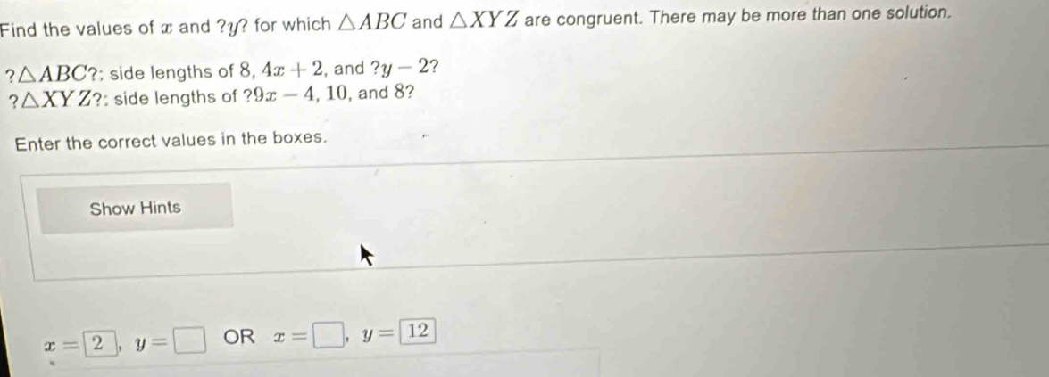 Find the values of x and ? y? for which △ ABC and △ XYZ are congruent. There may be more than one solution.
?△ ABC ?: side lengths of 8, 4x+2 , and ?y-2 ?
?△ XYZ : side lengths of ?9x-4, 10 , and 8? 
Enter the correct values in the boxes. 
Show Hints
x=2, y=□ OR x=□ , y=12