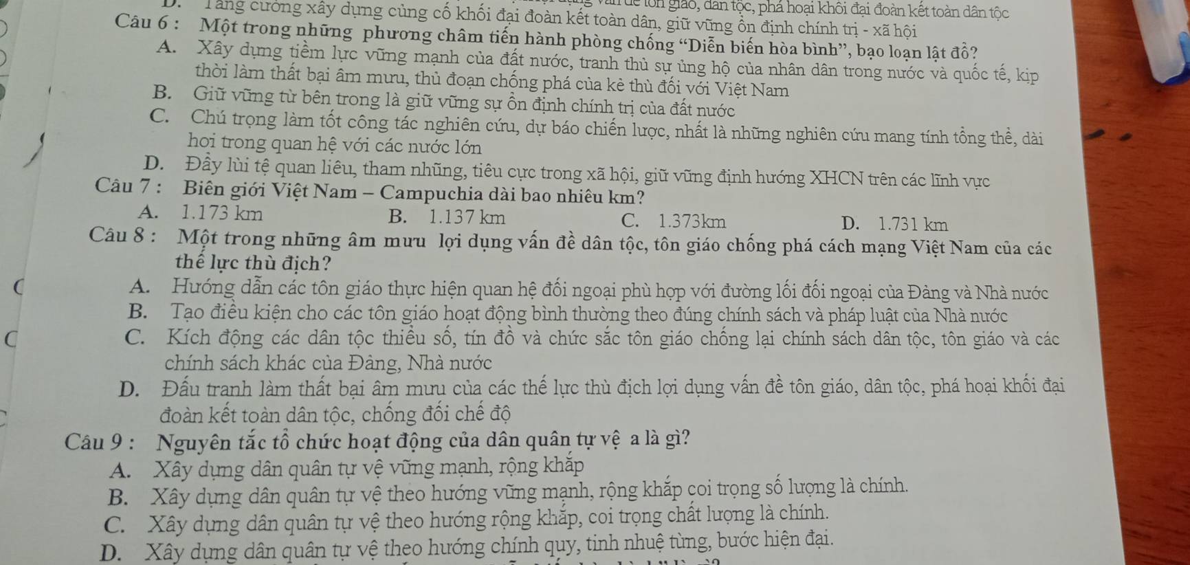 uc lôn giáo, dan tộc, phá hoại khôi đại đoàn kết toàn dân tộc
Tăng cường xây dựng củng cố khối đại đoàn kết toàn dân, giữ vững ổn định chính trị - xã hội
Câu 6 : Một trong những phương châm tiến hành phòng chống “Diễn biến hòa bình”, bạo loạn lật đồ?
A. Xây dựng tiềm lực vũng mạnh của đất nước, tranh thủ sự ủng hộ của nhân dân trong nước và quốc tế, kịp
thời làm thất bại âm mưu, thủ đoạn chống phá của kẻ thù đối với Việt Nam
B. Giữ vũng từ bên trong là giữ vững sự ồn định chính trị của đất nước
C. Chú trọng làm tốt công tác nghiên cứu, dự báo chiến lược, nhất là những nghiên cứu mang tính tổng thề, dài
hoi trong quan hệ với các nước lớn
D. Đây lùi tệ quan liêu, tham nhũng, tiêu cực trong xã hội, giữ vững định hướng XHCN trên các lĩnh vực
Câu 7 : Biên giới Việt Nam - Campuchia dài bao nhiêu km?
A. 1.173 km B. 1.137 km C. 1.373km D. 1.731 km
Câu 8 : Một trong những âm mưu lợi dụng vấn đề dân tộc, tôn giáo chống phá cách mạng Việt Nam của các
thể lực thù địch?
( A.  Hướng dẫn các tôn giáo thực hiện quan hệ đối ngoại phù hợp với đường lối đối ngoại của Đàng và Nhà nước
B. Tạo điều kiện cho các tôn giáo hoạt động bình thường theo đúng chính sách và pháp luật của Nhà nước
C C. Kích động các dân tộc thiều số, tín đồ và chức sắc tôn giáo chống lại chính sách dân tộc, tôn giáo và các
chính sách khác của Đâng, Nhà nước
D. Đấu tranh làm thất bại âm mưu của các thế lực thù địch lợi dụng vấn đề tôn giáo, dân tộc, phá hoại khối đại
đoàn kết toàn dân tộc, chống đối chế độ
Câu 9 : Nguyên tắc tổ chức hoạt động của dân quân tự vệ a là gì?
A. Xây dựng dân quân tự vệ vững mạnh, rộng khắp
B. Xây dựng dân quân tự vệ theo hướng vững mạnh, rộng khắp coi trọng số lượng là chính.
C. Xây dựng dân quân tự vệ theo hướng rộng khắp, coi trọng chất lượng là chính.
D. Xây dựng dân quân tự vệ theo hướng chính quy, tinh nhuệ từng, bước hiện đại.