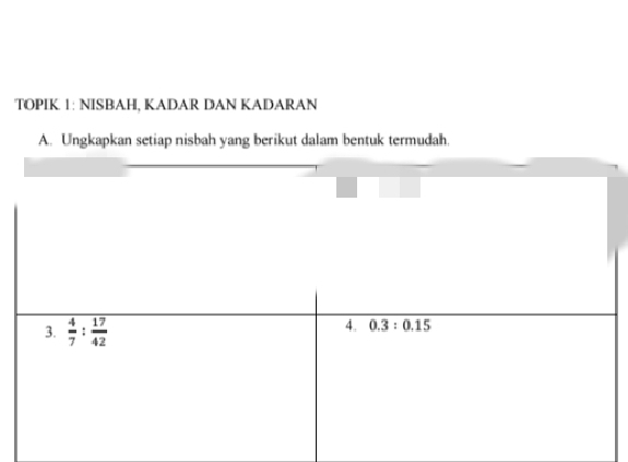 TOPIK. 1: NISB|AH, KADAR DAN KADARAN 
A. Ungkapkan setiap nisbah yang berikut dalam bentuk termudah. 
3.  4/7 : 17/42 
4. 0.3:0.15