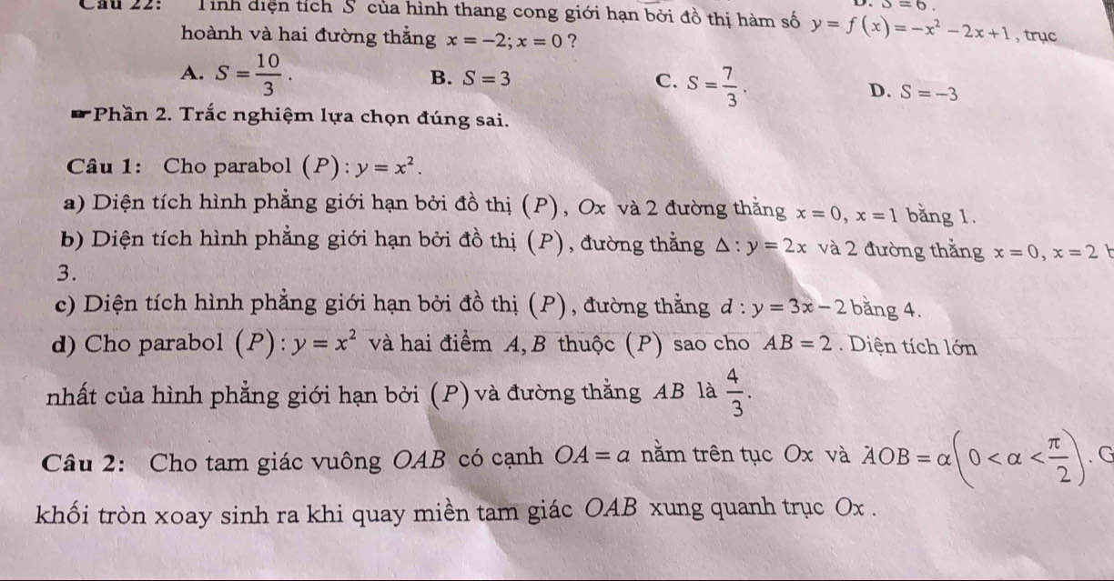 s=6
Câu 22: Tính diện tích S của hình thang cong giới hạn bởi đồ thị hàm số y=f(x)=-x^2-2x+1 , trục
hoành và hai đường thắng x=-2; x=0 ?
A. S= 10/3 .
B. S=3 C. S= 7/3 .
D. S=-3
*Phần 2. Trắc nghiệm lựa chọn đúng sai.
Câu 1: Cho parabol (P): y=x^2. 
a) Diện tích hình phẳng giới hạn bởi đồ thị (P), Ox và 2 đường thằng x=0, x=1 bằng 1.
b) Diện tích hình phẳng giới hạn bởi đồ thị (P), đường thằng △ :y=2x và 2 đường thẳng x=0, x=2
3.
c) Diện tích hình phẳng giới hạn bởi đồ thị (P), đường thằng đ : y=3x-2 bằng 4.
d) Cho parabol (P): y=x^2 và hai điểm A, B thuộc (P) sao cho AB=2. Diện tích lớn
nhất của hình phẳng giới hạn bởi (P) và đường thằng AB là  4/3 . 
Câu 2: Cho tam giác vuông OAB có cạnh OA=a nằm trên tục Ox và AOB=alpha (0 . G
khối tròn xoay sinh ra khi quay miền tam giác OAB xung quanh trục Ox.