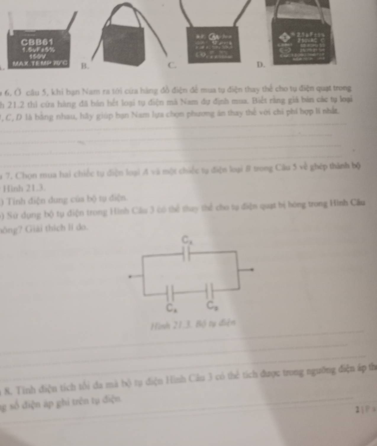 9 6, Ở câu 5, khi bạn Nam ra tới cứa hàng đồ điện để mua tụ điện thay thể cho tụ điện quạt trong 
h 21.2 thi cứa hàng đã bán hết loại tự điện mà Nam dự định mua. Biết rằng giá bản các tự loại 
_ 
1, C, D là bằng nhau, hãy giúp bạn Nam lựa chọn phương án thay thế với chi phí hợp li nhất. 
_ 
_ 
_ 
_ 
_ 
_ 
1 7. Chọn mua hai chiếc tụ điện loại A* 1 là một chiếc tạ điện loại 8 trong Cầu 5 về ghép thành bộ 
Hình 21.3. 
) Tính điện dung của bộ tụ điện. 
) Sử dụng bộ tụ điện trong Hình Cầu 3 có thể thay thể cho tự điện quạt bị hóng trong Hình Câu 
Gông? Giải thích lí do.
C_x
C_x C_3
_ 
Hình 21.3. Bộ tụ điện 
_ 
_ 
8. Tinh điện tích tổi đa mà bộ tụ điện Hình Câu 3 có thể tích được trong ngưỡng điện áp thị 
_g số điện áp ghi trên tụ điện. 
2  P a