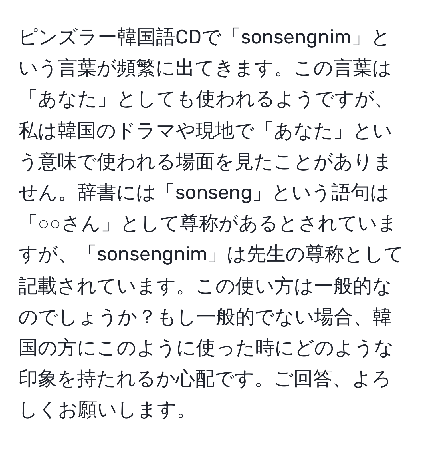 ピンズラー韓国語CDで「sonsengnim」という言葉が頻繁に出てきます。この言葉は「あなた」としても使われるようですが、私は韓国のドラマや現地で「あなた」という意味で使われる場面を見たことがありません。辞書には「sonseng」という語句は「○○さん」として尊称があるとされていますが、「sonsengnim」は先生の尊称として記載されています。この使い方は一般的なのでしょうか？もし一般的でない場合、韓国の方にこのように使った時にどのような印象を持たれるか心配です。ご回答、よろしくお願いします。