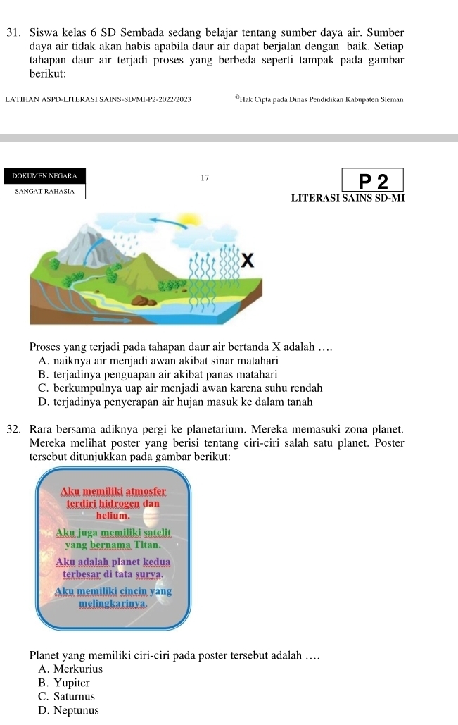 Siswa kelas 6 SD Sembada sedang belajar tentang sumber daya air. Sumber
daya air tidak akan habis apabila daur air dapat berjalan dengan baik. Setiap
tahapan daur air terjadi proses yang berbeda seperti tampak pada gambar
berikut:
LATIHAN ASPD-LITERASI SAINS-SD/MI-P2-2022/2023 *Hak Cipta pada Dinas Pendidikan Kabupaten Sleman
DOKUMEN NEGARA P 2
17
SANGAT RAHASIA LITERASI SAINS SD-MI
Proses yang terjadi pada tahapan daur air bertanda X adalah ….
A. naiknya air menjadi awan akibat sinar matahari
B. terjadinya penguapan air akibat panas matahari
C. berkumpulnya uap air menjadi awan karena suhu rendah
D. terjadinya penyerapan air hujan masuk ke dalam tanah
32. Rara bersama adiknya pergi ke planetarium. Mereka memasuki zona planet.
Mereka melihat poster yang berisi tentang ciri-ciri salah satu planet. Poster
tersebut ditunjukkan pada gambar berikut:
Aku memiliki atmosfer
terdiri hidrogen dan
helium.
Aku juga memiliki satelit
yang bernama Titan.
Aku adalah planet kedua
terbesar di tata surya.
Aku memiliki cincin yang
melingkarinya.
Planet yang memiliki ciri-ciri pada poster tersebut adalah …
A. Merkurius
B. Yupiter
C. Saturnus
D. Neptunus