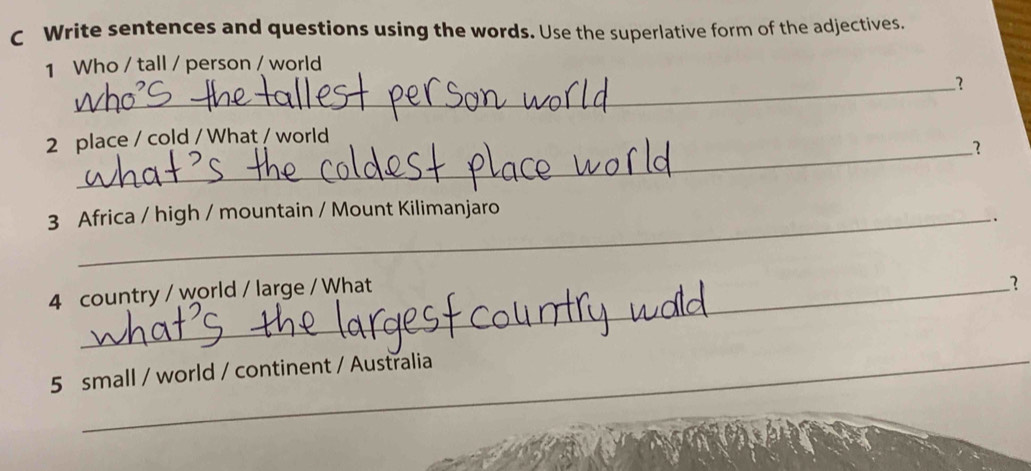 Write sentences and questions using the words. Use the superlative form of the adjectives. 
1 Who / tall / person / world 
_？ 
2 place / cold / What / world 
_1 
3 Africa / high / mountain / Mount Kilimanjaro 
、 
4 country / world / large / What 
1 
5 small / world / continent / Australia