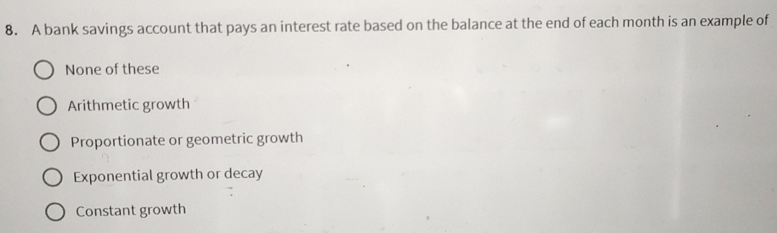 A bank savings account that pays an interest rate based on the balance at the end of each month is an example of
None of these
Arithmetic growth
Proportionate or geometric growth
Exponential growth or decay
Constant growth