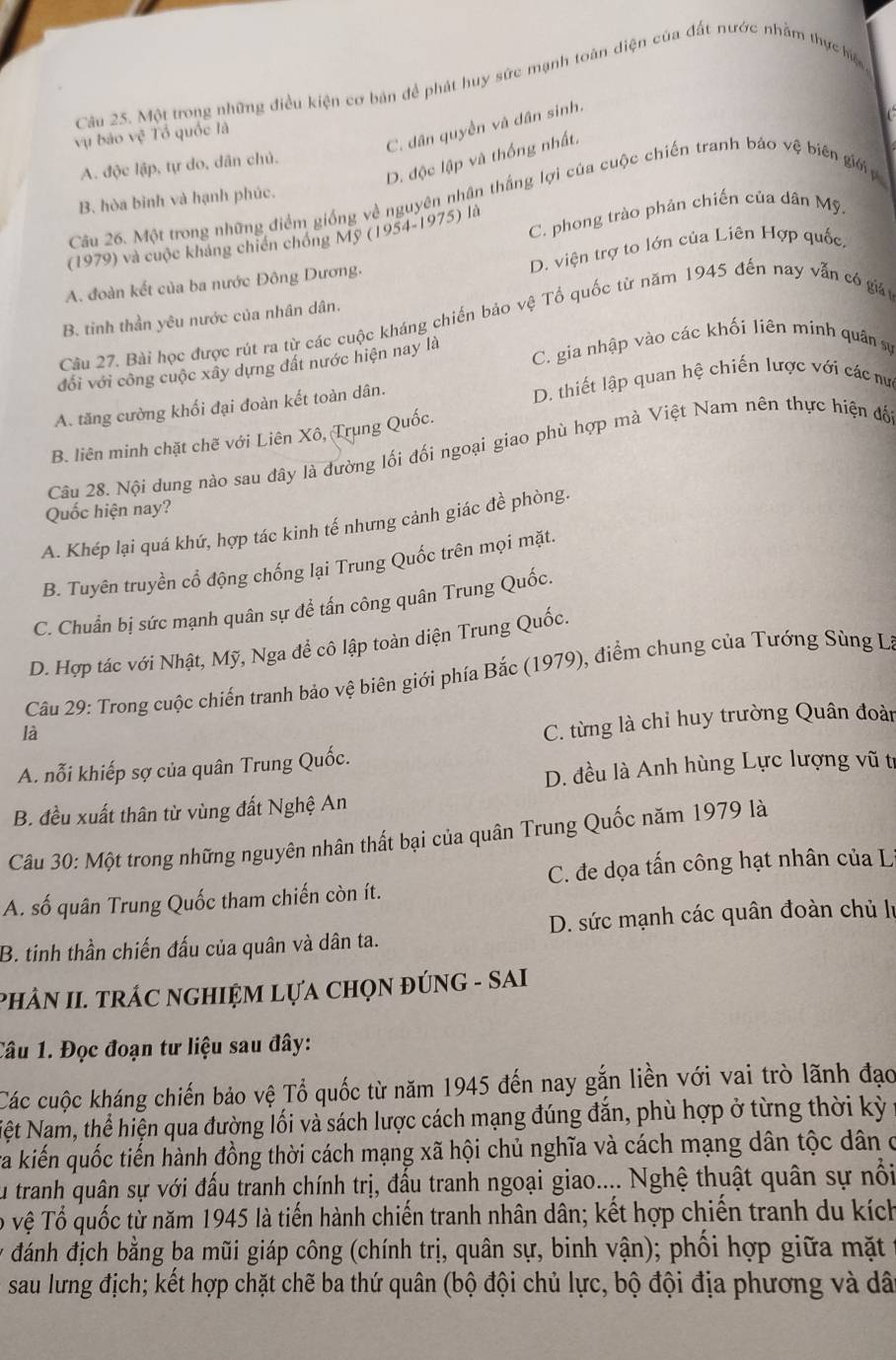 Một trong những điều kiện cơ bản đề phát huy sức mạnh toàn diện của đất nước nhằm thực hiện
C. dân quyền và dân sinh.
vụ báo vệ Tổ quốc là
D. độc lập và thống nhất.
A. độc lập, tự do, dân chủ.
B. hòa bình và hạnh phúc.
Câu 26. Một trong những điểm giống về nguyên nhân thắng lợi của cuộc chiến tranh báo vệ biên giớ p
(1979) và cuộc kháng chiến chóng Mỹ (1954-1975) là C. phong trào phản chiến của dân Mỹ.
A. đoàn kết của ba nước Đông Dương. D. viện trợ to lớn của Liên Hợp quốc.
B. tinh thần yêu nước của nhân dân.
Câu 27. Bài học được rút ra từ các cuộc kháng chiến bảo vhat e Tổ quốc từ năm 1945 đến nay vẫn có giát
đổi với công cuộc xây dựng đất nước hiện nay là
C. gia nhập vào các khối liên mính quân sự
A. tăng cường khối đại đoàn kết toàn dân. D. thiết lập quan hệ chiến lược với các nư
B. liên minh chặt chẽ với Liên Xô, Trung Quốc.
Câu 28. Nội dung nào sau đây là đường lối đối ngoại giao phù hợp mà Việt Nam nên thực hiện đố
Quốc hiện nay?
A. Khép lại quá khứ, hợp tác kinh tế nhưng cảnh giác đề phòng.
B. Tuyên truyền cổ động chống lại Trung Quốc trên mọi mặt.
C. Chuẩn bị sức mạnh quân sự để tấn công quân Trung Quốc.
D. Hợp tác với Nhật, Mỹ, Nga để cô lập toàn diện Trung Quốc.
Câu 29: Trong cuộc chiến tranh bảo vệ biên giới phía Bắc (1979), điểm chung của Tướng Sùng L
là
C. từng là chỉ huy trường Quân đoàn
D. đều là Anh hùng Lực lượng vũ t
A. nỗi khiếp sợ của quân Trung Quốc.
B. đều xuất thân từ vùng đất Nghệ An
Câu 30: Một trong những nguyên nhân thất bại của quân Trung Quốc năm 1979 là
A. số quân Trung Quốc tham chiến còn ít. C. đe dọa tấn công hạt nhân của L
B. tinh thần chiến đấu của quân và dân ta. D. sức mạnh các quân đoàn chủ lị
PHÂN II. TRÁC NGHIỆM LựA CHọN ĐÚNG - SAI
Câu 1. Đọc đoạn tư liệu sau đây:
Các cuộc kháng chiến bảo vệ Tổ quốc từ năm 1945 đến nay gắn liền với vai trò lãnh đạo
Nệt Nam, thể hiện qua đường lối và sách lược cách mạng đúng đắn, phù hợp ở từng thời kỳ
ra kiến quốc tiến hành đồng thời cách mạng xã hội chủ nghĩa và cách mạng dân tộc dân ở
Su tranh quân sự với đấu tranh chính trị, đấu tranh ngoại giao.... Nghệ thuật quân sự nổi
Tổ vệ Tổ quốc từ năm 1945 là tiến hành chiến tranh nhân dân; kết hợp chiến tranh du kích
* đánh địch bằng ba mũi giáp công (chính trị, quân sự, binh vận); phối hợp giữa mặt
sau lưng địch; kết hợp chặt chẽ ba thứ quân (bộ đội chủ lực, bộ đội địa phương và dã