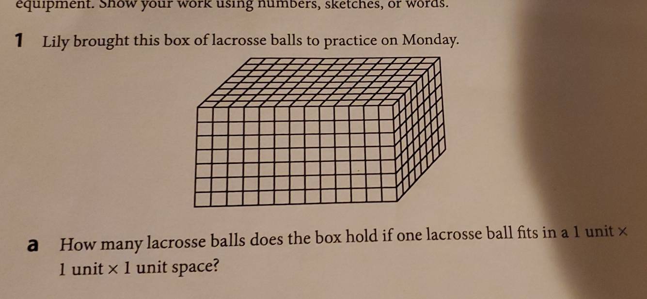 equipment. Show your work using numbers, sketches, or words. 
1 Lily brought this box of lacrosse balls to practice on Monday. 
a How many lacrosse balls does the box hold if one lacrosse ball fits in a 1 unit ×
1 unit * 1 unit space?