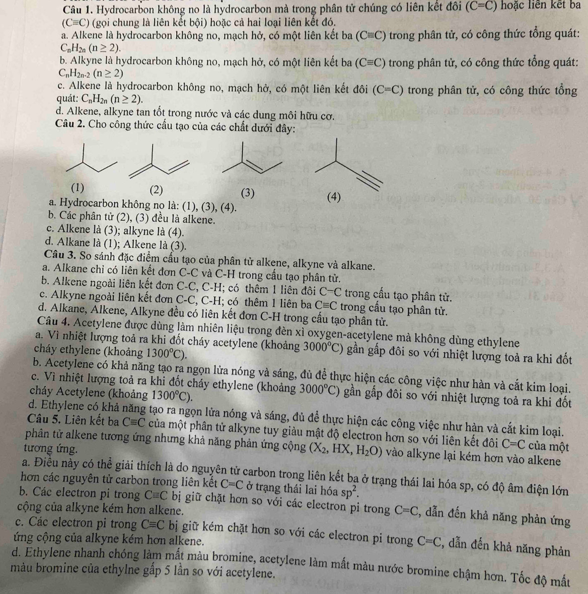 Hydrocarbon không no là hydrocarbon mà trong phân tử chúng có liên kết đôi (C=C) hoặc liên kết ba
(Cequiv C) (gọi chung là liên kết bội) hoặc cả hai loại liên kết đó.
a. Alkene là hydrocarbon không no, mạch hở, có một liên kết ba (Cequiv C) trong phân tử, có công thức tổng quát:
C_nH_2n(n≥ 2).
b. Alkyne là hydrocarbon không no, mạch hở, có một liên kết ba (Cequiv C) trong phân tử, có công thức tổng quát:
C_nH_2n-2(n≥ 2)
c. Alkene là hydrocarbon không no, mạch hở, có một liên kết đôi (C=C) trong phân tử, có công thức tổng
quát: C_nH_2n(n≥ 2).
d. Alkene, alkyne tan tốt trong nước và các dung môi hữu cơ.
Câu 2. Cho công thức cấu tạo của các chất dưới đây:
(1) (2) (3) (4)
a. Hydrocarbon không no là: (1), (3), (4).
b. Các phân tử (2), (3) đều là alkene.
c. Alkene là (3); alkyne là (4).
d. Alkane là (1); Alkene là (3).
Câu 3. So sánh đặc điểm cấu tạo của phân tử alkene, alkyne và alkane.
a. Alkane chỉ có liên kết đơn C-C và C-H trong cầu tạo phân tử.
b. Alkene ngoài liên kết đơn C-C, C-H; có thêm 1 liên đôi C-C trong cầu tạo phân tử.
c. Alkyne ngoài liên kết đơn C-C, C-H; có thêm 1 liên ba Cequiv C trong cấu tạo phân tử.
d. Alkane, Alkene, Alkyne đều có liên kết đơn C-H trong cấu tạo phân tử.
Câu 4. Acetylene được dùng làm nhiên liệu trong đèn xì oxygen-acetylene mà không dùng ethylene
a. Vì nhiệt lượng toả ra khi đốt cháy acetylene (khoảng 3000°C) gần gấp đôi so với nhiệt lượng toả ra khi đốt
cháy ethylene (khoảng 1300°C).
b. Acetylene có khả năng tạo ra ngọn lửa nóng và sáng, đủ để thực hiện các công việc như hàn và cắt kim loại.
c. Vì nhiệt lượng toả ra khi đốt cháy ethylene (khoảng 3000°C) gần gấp đôi so với nhiệt lượng toả ra khi đốt
cháy Acetylene (khoảng 1300°C).
d. Ethylene có khả năng tạo ra ngọn lửa nóng và sáng, đủ để thực hiện các công việc như hàn và cắt kim loại.
Câu 5. Liên kết ba Cequiv C của một phân tử alkyne tuy giàu mật độ electron hơn so với liên kết đôi C=C của một
phân tử alkene tương ứng nhưng khả năng phản ứng cộng (X_2,HX,H_2O) vào alkyne lại kém hơn vào alkene
tương ứng.
a. Điều này có thể giải thích là do nguyên tử carbon trong liên kết bạ ở trạng thái lai hóa sp, có độ âm điện lớn
hơn các nguyên tử carbon trong liên kết C=C ở trạng thái lai hóa sp^2.
b. Các electron pi trong Cequiv C bị giữ chặt hơn so với các electron pi trong
cộng của alkyne kém hơn alkene. C=C , dẫn đến khả năng phản ứng
c. Các electron pi trong Cequiv C bị giữ kém chặt hơn so với các electron pi trong C=C , dẫn đến khả năng phản
ứng cộng của alkyne kém hơn alkene.
d. Ethylene nhanh chóng làm mất màu bromine, acetylene làm mất màu nước bromine chậm hơn. Tốc độ mất
màu bromine của ethylne gắp 5 lần so với acetylene.