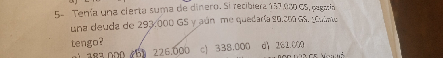 5- Tenía una cierta suma de dinero. Si recibiera 157.000 GS, pagaría
una deuda de 293.000 GS y aún me quedaría 90.000 GS. ¿Cuánto
tengo?
6) 226.000 c 338.000 d) 262.000
200 000 GS. Vendió