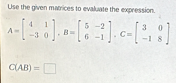 Use the given matrices to evaluate the expression.
A=beginbmatrix 4&1 -3&0endbmatrix , B=beginbmatrix 5&-2 6&-1endbmatrix , C=beginbmatrix 3&0 -1&8endbmatrix
C(AB)=□